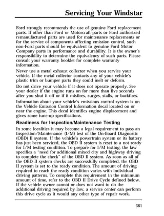 Servicing Your Windstar 
Ford strongly recommends the use of genuine Ford replacement 
parts. If other than Ford or Motorcraft parts or Ford authorized 
remanufactured parts are used for maintenance replacements or 
for the service of components affecting emission control, such 
non-Ford parts should be equivalent to genuine Ford Motor 
Company parts in performance and durability. It is the owner’s 
responsibility to determine the equivalency of such parts. Please 
consult your warranty booklet for complete warranty 
information. 
Never use a metal exhaust collector when you service your 
vehicle. If the metal collector contacts any of your vehicle’s 
plastic trim or bumper parts they could melt or deform. 
Do not drive your vehicle if it does not operate properly. See 
your dealer if the engine runs on for more than five seconds 
after you shut it off or if it misfires, surges, stalls, or backfires. 
Information about your vehicle’s emissions control system is on 
the Vehicle Emission Control Information decal located on or 
near the engine. This decal identifies engine displacement and 
gives some tune-up specifications. 
Readiness for Inspection/Maintenance Testing 
In some localities it may become a legal requirement to pass an 
Inspection/Maintenance (I/M) test of the On-Board Diagnostic 
(OBD) II system. If the vehicle’s powertrain system or its battery 
has just been serviced, the OBD II system is reset to a not ready 
for I/M testing condition. To prepare for I/M testing, the law 
specifies a “need for additional mixed city and highway driving 
to complete the check” of the OBD II system. As soon as all of 
the OBD II system checks are successfully completed, the OBD 
II system is set to the ready condition. The amount of driving 
required to reach the ready condition varies with individual 
driving patterns. To complete this requirement in the minimum 
amount of time, refer to the OBD II Drive Cycle defined below. 
If the vehicle owner cannot or does not want to do the 
additional driving required by law, a service center can perform 
this drive cycle as it would any other type of repair work. 
361 
 