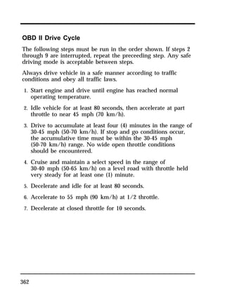 OBD II Drive Cycle 
The following steps must be run in the order shown. If steps 2 
through 9 are interrupted, repeat the preceeding step. Any safe 
driving mode is acceptable between steps. 
Always drive vehicle in a safe manner according to traffic 
conditions and obey all traffic laws. 
1. Start engine and drive until engine has reached normal 
362 
operating temperature. 
2. Idle vehicle for at least 80 seconds, then accelerate at part 
throttle to near 45 mph (70 km/h). 
3. Drive to accumulate at least four (4) minutes in the range of 
30-45 mph (50-70 km/h). If stop and go conditions occur, 
the accumulative time must be within the 30-45 mph 
(50-70 km/h) range. No wide open throttle conditions 
should be encountered. 
4. Cruise and maintain a select speed in the range of 
30-40 mph (50-65 km/h) on a level road with throttle held 
very steady for at least one (1) minute. 
5. Decelerate and idle for at least 80 seconds. 
6. Accelerate to 55 mph (90 km/h) at 1/2 throttle. 
7. Decelerate at closed throttle for 10 seconds. 
 