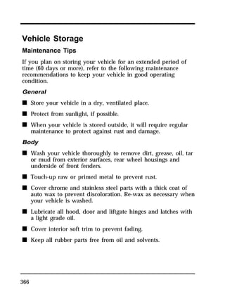 Vehicle Storage 
Maintenance Tips 
If you plan on storing your vehicle for an extended period of 
time (60 days or more), refer to the following maintenance 
recommendations to keep your vehicle in good operating 
condition. 
General 
n Store your vehicle in a dry, ventilated place. 
n Protect from sunlight, if possible. 
n When your vehicle is stored outside, it will require regular 
366 
maintenance to protect against rust and damage. 
Body 
n Wash your vehicle thoroughly to remove dirt, grease, oil, tar 
or mud from exterior surfaces, rear wheel housings and 
underside of front fenders. 
n Touch-up raw or primed metal to prevent rust. 
n Cover chrome and stainless steel parts with a thick coat of 
auto wax to prevent discoloration. Re-wax as necessary when 
your vehicle is washed. 
n Lubricate all hood, door and liftgate hinges and latches with 
a light grade oil. 
n Cover interior soft trim to prevent fading. 
n Keep all rubber parts free from oil and solvents. 
 