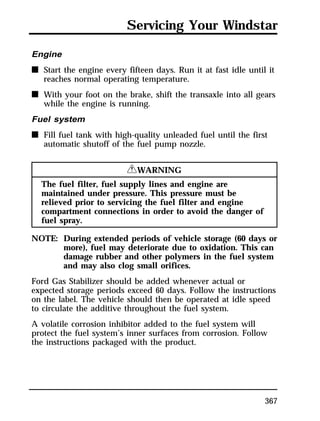 Servicing Your Windstar 
Engine 
n Start the engine every fifteen days. Run it at fast idle until it 
367 
reaches normal operating temperature. 
n With your foot on the brake, shift the transaxle into all gears 
while the engine is running. 
Fuel system 
n Fill fuel tank with high-quality unleaded fuel until the first 
automatic shutoff of the fuel pump nozzle. 
RWARNING 
The fuel filter, fuel supply lines and engine are 
maintained under pressure. This pressure must be 
relieved prior to servicing the fuel filter and engine 
compartment connections in order to avoid the danger of 
fuel spray. 
NOTE: During extended periods of vehicle storage (60 days or 
more), fuel may deteriorate due to oxidation. This can 
damage rubber and other polymers in the fuel system 
and may also clog small orifices. 
Ford Gas Stabilizer should be added whenever actual or 
expected storage periods exceed 60 days. Follow the instructions 
on the label. The vehicle should then be operated at idle speed 
to circulate the additive throughout the fuel system. 
A volatile corrosion inhibitor added to the fuel system will 
protect the fuel system’s inner surfaces from corrosion. Follow 
the instructions packaged with the product. 
 