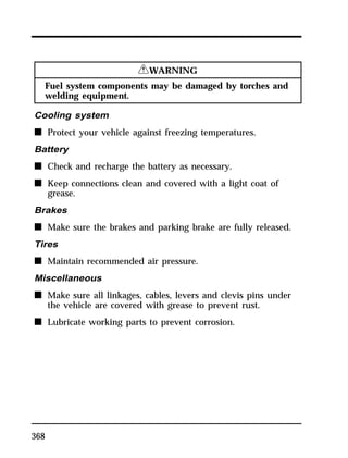 368 
RWARNING 
Fuel system components may be damaged by torches and 
welding equipment. 
Cooling system 
n Protect your vehicle against freezing temperatures. 
Battery 
n Check and recharge the battery as necessary. 
n Keep connections clean and covered with a light coat of 
grease. 
Brakes 
n Make sure the brakes and parking brake are fully released. 
Tires 
n Maintain recommended air pressure. 
Miscellaneous 
n Make sure all linkages, cables, levers and clevis pins under 
the vehicle are covered with grease to prevent rust. 
n Lubricate working parts to prevent corrosion. 
 
