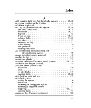 Index 
381 
A 
ABS warning light (see Anti-lock brake system) . . . . 69, 88 
Accessory position on the ignition. . . . . . . . . . . . . 55 
Additives, engine oil. . . . . . . . . . . . . . . . . . 317 
Air bag supplemental restraint system. . . . . . . . . 19, 40 
and child safety seats . . . . . . . . . . . . . . . 20, 39 
description . . . . . . . . . . . . . . . . . . . . 19, 21 
disposal . . . . . . . . . . . . . . . . . . . . . . . 25 
driver air bag. . . . . . . . . . . . . . . . . . . 19, 21 
indicator light. . . . . . . . . . . . . . . . . . . 74, 85 
operation. . . . . . . . . . . . . . . . . . . . . . . 21 
passenger air bag . . . . . . . . . . . . . . . . . . . 21 
proper seating . . . . . . . . . . . . . . . . . . . . 20 
tone generator . . . . . . . . . . . . . . . . . . . . 25 
wearing safety belts . . . . . . . . . . . . . . . . . . 19 
Air conditioning, manual heating and 
air conditioning system . . . . . . . . . . . . . 108 
Alarm, activating remote personal. . . . . . . . . . . . 152 
Alcohol, in fuel . . . . . . . . . . . . . . . . . . . . 312 
Aluminum wheels . . . . . . . . . . . . . . . . . . . 272 
Antenna, radio (see Electronic sound system). . . . . 128, 195 
Antifreeze (see Engine coolant) . . . . . . . . . . . . . 319 
Anti-lock brake system (ABS) 
description . . . . . . . . . . . . . . . . . . . . . 240 
noise. . . . . . . . . . . . . . . . . . . . . . . . 241 
see also Brake. . . . . . . . . . . . . . . . . . . . 240 
warning light . . . . . . . . . . . . . . . . . . . 69, 88 
Anti-theft lug nuts and key. . . . . . . . . . . . . . . 273 
Anti-theft system 
arming the system. . . . . . . . . . . . . . . . . . 156 
description . . . . . . . . . . . . . . . . . . . . . 156 
disarming an untriggered system . . . . . . . . . . . 157 
disarming a triggered system. . . . . . . . . . . . . 157 
triggering. . . . . . . . . . . . . . . . . . . . 156, 157 
warning light . . . . . . . . . . . . . . . . . . . . 104 
Assistance (see Customer assistance). . . . . . . . . . . 283 
 