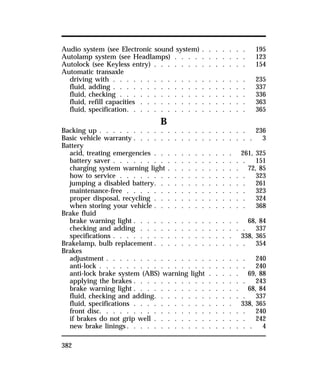 Audio system (see Electronic sound system) . . . . . . . 195 
Autolamp system (see Headlamps) . . . . . . . . . . . 123 
Autolock (see Keyless entry) . . . . . . . . . . . . . . 154 
Automatic transaxle 
driving with . . . . . . . . . . . . . . . . . . . . 235 
fluid, adding . . . . . . . . . . . . . . . . . . . . 337 
fluid, checking . . . . . . . . . . . . . . . . . . . 336 
fluid, refill capacities . . . . . . . . . . . . . . . . 363 
fluid, specification. . . . . . . . . . . . . . . . . . 365 
382 
B 
Backing up . . . . . . . . . . . . . . . . . . . . . . 236 
Basic vehicle warranty . . . . . . . . . . . . . . . . . . 3 
Battery 
acid, treating emergencies . . . . . . . . . . . . 261, 325 
battery saver . . . . . . . . . . . . . . . . . . . . 151 
charging system warning light . . . . . . . . . . . 72, 85 
how to service . . . . . . . . . . . . . . . . . . . 323 
jumping a disabled battery. . . . . . . . . . . . . . 261 
maintenance-free . . . . . . . . . . . . . . . . . . 323 
proper disposal, recycling . . . . . . . . . . . . . . 324 
when storing your vehicle . . . . . . . . . . . . . . 368 
Brake fluid 
brake warning light . . . . . . . . . . . . . . . . 68, 84 
checking and adding . . . . . . . . . . . . . . . . 337 
specifications . . . . . . . . . . . . . . . . . . 338, 365 
Brakelamp, bulb replacement . . . . . . . . . . . . . . 354 
Brakes 
adjustment . . . . . . . . . . . . . . . . . . . . . 240 
anti-lock . . . . . . . . . . . . . . . . . . . . . . 240 
anti-lock brake system (ABS) warning light . . . . . 69, 88 
applying the brakes . . . . . . . . . . . . . . . . . 243 
brake warning light . . . . . . . . . . . . . . . . 68, 84 
fluid, checking and adding. . . . . . . . . . . . . . 337 
fluid, specifications . . . . . . . . . . . . . . . 338, 365 
front disc. . . . . . . . . . . . . . . . . . . . . . 240 
if brakes do not grip well . . . . . . . . . . . . . . 242 
new brake linings. . . . . . . . . . . . . . . . . . . 4 
 