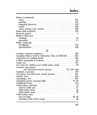 Index 
Brakes (continued) 
noise. . . . . . . . . . . . . . . . . . . . . . . . 242 
parking . . . . . . . . . . . . . . . . . . . . . . 244 
stopping distances. . . . . . . . . . . . . . . . . . 243 
trailer . . . . . . . . . . . . . . . . . . . . . . . 256 
when storing your vehicle . . . . . . . . . . . . . . 368 
Brake-shift interlock . . . . . . . . . . . . . . . . . . 236 
Break-in period . . . . . . . . . . . . . . . . . . . . . 4 
Built-in child seat 
cleaning . . . . . . . . . . . . . . . . . . . . . . . 37 
operation. . . . . . . . . . . . . . . . . . . . . . . 27 
Bulbs, replacing 
headlamps . . . . . . . . . . . . . . . . . . . . . 352 
specifications . . . . . . . . . . . . . . . . . . . . 358 
383 
C 
Canada, customer assistance . . . . . . . . . . . . . . 292 
Canadian Motor Vehicle Arbitration Plan (CAMVAP) . . . 292 
Capacities for refilling fluids . . . . . . . . . . . . . . 363 
Carbon monoxide in exhaust . . . . . . . . . . . . . . . 62 
Cargo net. . . . . . . . . . . . . . . . . . . . . . . 192 
Car seats for children (see Child safety seats) . . . . . . . 39 
Cassette tape player 
(see Electronic sound system) . . . . . . 213, 225, 228 
Catalytic converter. . . . . . . . . . . . . . . . . . . 359 
CD player (see Electronic sound system). . . . . . . . . 201 
Chains, tires. . . . . . . . . . . . . . . . . . . . . . 333 
Changing a tire . . . . . . . . . . . . . . . . . . . . 267 
Charging system warning light . . . . . . . . . . . . 72, 85 
Childproof locks. . . . . . . . . . . . . . . . . . . . 144 
Child safety restraints . . . . . . . . . . . . . . . . . . 25 
built-in child seat . . . . . . . . . . . . . . . . . . . 27 
child safety belts . . . . . . . . . . . . . . . . . . . 38 
child safety seats . . . . . . . . . . . . . . . . . . . 39 
Child safety seats 
and air bags . . . . . . . . . . . . . . . . . . . 20, 39 
attaching with tether straps . . . . . . . . . . . . . . 50 
 