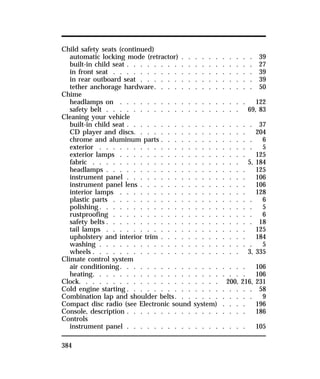 Child safety seats (continued) 
automatic locking mode (retractor) . . . . . . . . . . . 39 
built-in child seat . . . . . . . . . . . . . . . . . . . 27 
in front seat . . . . . . . . . . . . . . . . . . . . . 39 
in rear outboard seat . . . . . . . . . . . . . . . . . 39 
tether anchorage hardware. . . . . . . . . . . . . . . 50 
Chime 
headlamps on . . . . . . . . . . . . . . . . . . . 122 
safety belt . . . . . . . . . . . . . . . . . . . . 69, 83 
Cleaning your vehicle 
built-in child seat . . . . . . . . . . . . . . . . . . . 37 
CD player and discs. . . . . . . . . . . . . . . . . 204 
chrome and aluminum parts . . . . . . . . . . . . . . 6 
exterior . . . . . . . . . . . . . . . . . . . . . . . 5 
exterior lamps . . . . . . . . . . . . . . . . . . . 125 
fabric . . . . . . . . . . . . . . . . . . . . . . 5, 184 
headlamps . . . . . . . . . . . . . . . . . . . . . 125 
instrument panel . . . . . . . . . . . . . . . . . . 106 
instrument panel lens . . . . . . . . . . . . . . . . 106 
interior lamps . . . . . . . . . . . . . . . . . . . 128 
plastic parts . . . . . . . . . . . . . . . . . . . . . 6 
polishing. . . . . . . . . . . . . . . . . . . . . . . 5 
rustproofing . . . . . . . . . . . . . . . . . . . . . 6 
safety belts . . . . . . . . . . . . . . . . . . . . . . 18 
tail lamps . . . . . . . . . . . . . . . . . . . . . 125 
upholstery and interior trim . . . . . . . . . . . . . 184 
washing . . . . . . . . . . . . . . . . . . . . . . . 5 
wheels . . . . . . . . . . . . . . . . . . . . . . 3, 335 
Climate control system 
air conditioning. . . . . . . . . . . . . . . . . . . 106 
heating. . . . . . . . . . . . . . . . . . . . . . . 106 
Clock. . . . . . . . . . . . . . . . . . . . . 200, 216, 231 
Cold engine starting. . . . . . . . . . . . . . . . . . . 58 
Combination lap and shoulder belts. . . . . . . . . . . . 9 
Compact disc radio (see Electronic sound system) . . . . 196 
Console, description . . . . . . . . . . . . . . . . . . 186 
Controls 
instrument panel . . . . . . . . . . . . . . . . . . 105 
384 
 