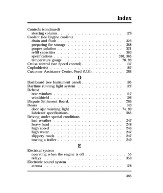 Index 
Controls (continued) 
steering column. . . . . . . . . . . . . . . . . . . 129 
Coolant (see Engine coolant) 
drain and flush . . . . . . . . . . . . . . . . . . . 323 
preparing for storage . . . . . . . . . . . . . . . . 368 
proper solution . . . . . . . . . . . . . . . . . . . 321 
refill capacities . . . . . . . . . . . . . . . . . . . 363 
specifications . . . . . . . . . . . . . . . . . . 320, 365 
temperature gauge . . . . . . . . . . . . . . . . 78, 93 
Cruise control (see Speed control). . . . . . . . . . . . 137 
Cupholder(s) . . . . . . . . . . . . . . . . . . . . . 187 
Customer Assistance Center, Ford (U.S.) . . . . . . . . . 284 
385 
D 
Dashboard (see Instrument panel). . . . . . . . . . . . 105 
Daytime running light system . . . . . . . . . . . . . 122 
Defrost 
rear window . . . . . . . . . . . . . . . . . . . . 117 
windshield . . . . . . . . . . . . . . . . . . . . . 106 
Dispute Settlement Board. . . . . . . . . . . . . . . . 286 
Doors . . . . . . . . . . . . . . . . . . . . . . . . 143 
door ajar warning light . . . . . . . . . . . . . . 74, 90 
lubricant specifications. . . . . . . . . . . . . . . . 365 
Driving under special conditions 
bad weather . . . . . . . . . . . . . . . . . . . . 247 
heavy load . . . . . . . . . . . . . . . . . . . . . 248 
high speed . . . . . . . . . . . . . . . . . . . . . 246 
high water . . . . . . . . . . . . . . . . . . . . . 247 
slippery roads . . . . . . . . . . . . . . . . . . . 247 
towing a trailer . . . . . . . . . . . . . . . . . . . 249 
E 
Electrical system 
operating when the engine is off . . . . . . . . . . . . 55 
relays . . . . . . . . . . . . . . . . . . . . . . . 350 
Electronic sound system 
atenna . . . . . . . . . . . . . . . . . . . . . . . 128 
 