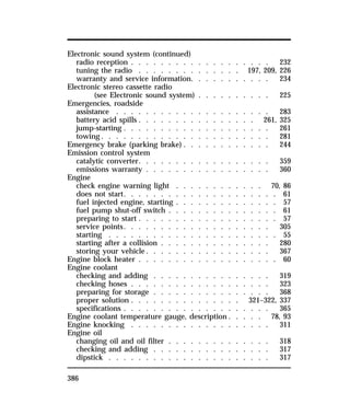 Electronic sound system (continued) 
radio reception . . . . . . . . . . . . . . . . . . . 232 
tuning the radio . . . . . . . . . . . . . . 197, 209, 226 
warranty and service information. . . . . . . . . . . 234 
Electronic stereo cassette radio 
386 
(see Electronic sound system) . . . . . . . . . . 225 
Emergencies, roadside 
assistance . . . . . . . . . . . . . . . . . . . . . 283 
battery acid spills . . . . . . . . . . . . . . . . 261, 325 
jump-starting . . . . . . . . . . . . . . . . . . . . 261 
towing. . . . . . . . . . . . . . . . . . . . . . . 281 
Emergency brake (parking brake) . . . . . . . . . . . . 244 
Emission control system 
catalytic converter. . . . . . . . . . . . . . . . . . 359 
emissions warranty . . . . . . . . . . . . . . . . . 360 
Engine 
check engine warning light . . . . . . . . . . . . 70, 86 
does not start. . . . . . . . . . . . . . . . . . . . . 61 
fuel injected engine, starting . . . . . . . . . . . . . . 57 
fuel pump shut-off switch . . . . . . . . . . . . . . . 61 
preparing to start . . . . . . . . . . . . . . . . . . . 57 
service points. . . . . . . . . . . . . . . . . . . . 305 
starting . . . . . . . . . . . . . . . . . . . . . . . 55 
starting after a collision . . . . . . . . . . . . . . . 280 
storing your vehicle. . . . . . . . . . . . . . . . . 367 
Engine block heater . . . . . . . . . . . . . . . . . . . 60 
Engine coolant 
checking and adding . . . . . . . . . . . . . . . . 319 
checking hoses . . . . . . . . . . . . . . . . . . . 323 
preparing for storage . . . . . . . . . . . . . . . . 368 
proper solution . . . . . . . . . . . . . . . 321–322, 337 
specifications . . . . . . . . . . . . . . . . . . . . 365 
Engine coolant temperature gauge, description. . . . . 78, 93 
Engine knocking . . . . . . . . . . . . . . . . . . . 311 
Engine oil 
changing oil and oil filter . . . . . . . . . . . . . . 318 
checking and adding . . . . . . . . . . . . . . . . 317 
dipstick . . . . . . . . . . . . . . . . . . . . . . 317 
 