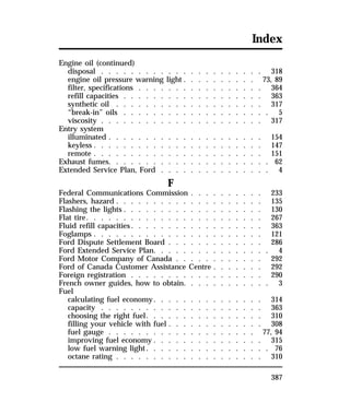 Index 
Engine oil (continued) 
disposal . . . . . . . . . . . . . . . . . . . . . . 318 
engine oil pressure warning light . . . . . . . . . . 73, 89 
filter, specifications . . . . . . . . . . . . . . . . . 364 
refill capacities . . . . . . . . . . . . . . . . . . . 363 
synthetic oil . . . . . . . . . . . . . . . . . . . . 317 
“break-in” oils . . . . . . . . . . . . . . . . . . . . 5 
viscosity . . . . . . . . . . . . . . . . . . . . . . 317 
Entry system 
illuminated . . . . . . . . . . . . . . . . . . . . . 154 
keyless . . . . . . . . . . . . . . . . . . . . . . . 147 
remote . . . . . . . . . . . . . . . . . . . . . . . 151 
Exhaust fumes. . . . . . . . . . . . . . . . . . . . . . 62 
Extended Service Plan, Ford . . . . . . . . . . . . . . . 4 
387 
F 
Federal Communications Commission . . . . . . . . . . 233 
Flashers, hazard . . . . . . . . . . . . . . . . . . . . 135 
Flashing the lights . . . . . . . . . . . . . . . . . . . 130 
Flat tire. . . . . . . . . . . . . . . . . . . . . . . . 267 
Fluid refill capacities. . . . . . . . . . . . . . . . . . 363 
Foglamps . . . . . . . . . . . . . . . . . . . . . . . 121 
Ford Dispute Settlement Board . . . . . . . . . . . . . 286 
Ford Extended Service Plan. . . . . . . . . . . . . . . . 4 
Ford Motor Company of Canada . . . . . . . . . . . . 292 
Ford of Canada Customer Assistance Centre . . . . . . . 292 
Foreign registration . . . . . . . . . . . . . . . . . . 290 
French owner guides, how to obtain. . . . . . . . . . . . 3 
Fuel 
calculating fuel economy. . . . . . . . . . . . . . . 314 
capacity . . . . . . . . . . . . . . . . . . . . . . 363 
choosing the right fuel. . . . . . . . . . . . . . . . 310 
filling your vehicle with fuel . . . . . . . . . . . . . 308 
fuel gauge . . . . . . . . . . . . . . . . . . . . 77, 94 
improving fuel economy . . . . . . . . . . . . . . . 315 
low fuel warning light. . . . . . . . . . . . . . . . . 76 
octane rating . . . . . . . . . . . . . . . . . . . . 310 
 