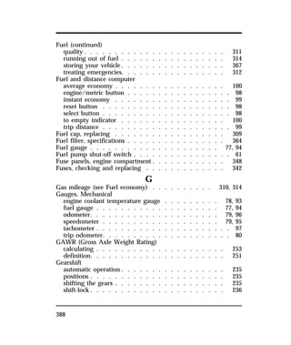 Fuel (continued) 
quality. . . . . . . . . . . . . . . . . . . . . . . 311 
running out of fuel . . . . . . . . . . . . . . . . . 314 
storing your vehicle. . . . . . . . . . . . . . . . . 367 
treating emergencies. . . . . . . . . . . . . . . . . 312 
Fuel and distance computer 
average economy . . . . . . . . . . . . . . . . . . 100 
engine/metric button . . . . . . . . . . . . . . . . . 98 
instant economy . . . . . . . . . . . . . . . . . . . 99 
reset button . . . . . . . . . . . . . . . . . . . . . 98 
select button . . . . . . . . . . . . . . . . . . . . . 98 
to empty indicator . . . . . . . . . . . . . . . . . 100 
trip distance . . . . . . . . . . . . . . . . . . . . . 99 
Fuel cap, replacing . . . . . . . . . . . . . . . . . . 309 
Fuel filter, specifications . . . . . . . . . . . . . . . . 364 
Fuel gauge . . . . . . . . . . . . . . . . . . . . . 77, 94 
Fuel pump shut-off switch . . . . . . . . . . . . . . . . 61 
Fuse panels, engine compartment . . . . . . . . . . . . 348 
Fuses, checking and replacing . . . . . . . . . . . . . 342 
388 
G 
Gas mileage (see Fuel economy) . . . . . . . . . . 310, 314 
Gauges, Mechanical 
engine coolant temperature gauge . . . . . . . . . 78, 93 
fuel gauge . . . . . . . . . . . . . . . . . . . . 77, 94 
odometer. . . . . . . . . . . . . . . . . . . . . 79, 96 
speedometer . . . . . . . . . . . . . . . . . . . 79, 95 
tachometer . . . . . . . . . . . . . . . . . . . . . . 97 
trip odometer. . . . . . . . . . . . . . . . . . . . . 80 
GAWR (Gross Axle Weight Rating) 
calculating . . . . . . . . . . . . . . . . . . . . . 253 
definition. . . . . . . . . . . . . . . . . . . . . . 251 
Gearshift 
automatic operation . . . . . . . . . . . . . . . . . 235 
positions . . . . . . . . . . . . . . . . . . . . . . 235 
shifting the gears . . . . . . . . . . . . . . . . . . 235 
shift-lock. . . . . . . . . . . . . . . . . . . . . . 236 
 