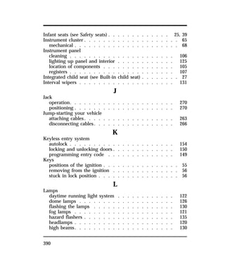 Infant seats (see Safety seats) . . . . . . . . . . . . . 25, 39 
Instrument cluster . . . . . . . . . . . . . . . . . . . . 65 
mechanical . . . . . . . . . . . . . . . . . . . . . . 68 
Instrument panel 
cleaning . . . . . . . . . . . . . . . . . . . . . . 106 
lighting up panel and interior . . . . . . . . . . . . 125 
location of components . . . . . . . . . . . . . . . 105 
registers . . . . . . . . . . . . . . . . . . . . . . 107 
Integrated child seat (see Built-in child seat) . . . . . . . . 27 
Interval wipers . . . . . . . . . . . . . . . . . . . . 131 
390 
J 
Jack 
operation. . . . . . . . . . . . . . . . . . . . . . 270 
positioning . . . . . . . . . . . . . . . . . . . . . 270 
Jump-starting your vehicle 
attaching cables. . . . . . . . . . . . . . . . . . . 263 
disconnecting cables. . . . . . . . . . . . . . . . . 266 
K 
Keyless entry system 
autolock . . . . . . . . . . . . . . . . . . . . . . 154 
locking and unlocking doors. . . . . . . . . . . . . 150 
programming entry code . . . . . . . . . . . . . . 149 
Keys 
positions of the ignition . . . . . . . . . . . . . . . . 55 
removing from the ignition . . . . . . . . . . . . . . 56 
stuck in lock position . . . . . . . . . . . . . . . . . 56 
L 
Lamps 
daytime running light system . . . . . . . . . . . . 122 
dome lamps . . . . . . . . . . . . . . . . . . . . 126 
flashing the lamps . . . . . . . . . . . . . . . . . 130 
fog lamps . . . . . . . . . . . . . . . . . . . . . 121 
hazard flashers . . . . . . . . . . . . . . . . . . . 135 
headlamps . . . . . . . . . . . . . . . . . . . . . 120 
high beams. . . . . . . . . . . . . . . . . . . . . 130 
 