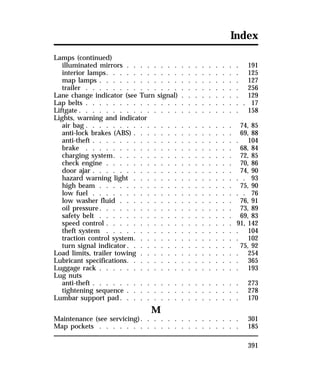 Index 
Lamps (continued) 
illuminated mirrors . . . . . . . . . . . . . . . . . 191 
interior lamps. . . . . . . . . . . . . . . . . . . . 125 
map lamps . . . . . . . . . . . . . . . . . . . . . 127 
trailer . . . . . . . . . . . . . . . . . . . . . . . 256 
Lane change indicator (see Turn signal) . . . . . . . . . 129 
Lap belts . . . . . . . . . . . . . . . . . . . . . . . . 17 
Liftgate . . . . . . . . . . . . . . . . . . . . . . . . 158 
Lights, warning and indicator 
air bag. . . . . . . . . . . . . . . . . . . . . . 74, 85 
anti-lock brakes (ABS) . . . . . . . . . . . . . . . 69, 88 
anti-theft . . . . . . . . . . . . . . . . . . . . . . 104 
brake . . . . . . . . . . . . . . . . . . . . . . 68, 84 
charging system. . . . . . . . . . . . . . . . . . 72, 85 
check engine . . . . . . . . . . . . . . . . . . . 70, 86 
door ajar . . . . . . . . . . . . . . . . . . . . . 74, 90 
hazard warning light . . . . . . . . . . . . . . . . . 93 
high beam . . . . . . . . . . . . . . . . . . . . 75, 90 
low fuel . . . . . . . . . . . . . . . . . . . . . . . 76 
low washer fluid . . . . . . . . . . . . . . . . . 76, 91 
oil pressure. . . . . . . . . . . . . . . . . . . . 73, 89 
safety belt . . . . . . . . . . . . . . . . . . . . 69, 83 
speed control . . . . . . . . . . . . . . . . . . . 91, 142 
theft system . . . . . . . . . . . . . . . . . . . . 104 
traction control system. . . . . . . . . . . . . . . . 102 
turn signal indicator. . . . . . . . . . . . . . . . 75, 92 
Load limits, trailer towing . . . . . . . . . . . . . . . 254 
Lubricant specifications. . . . . . . . . . . . . . . . . 365 
Luggage rack . . . . . . . . . . . . . . . . . . . . . 193 
Lug nuts 
anti-theft . . . . . . . . . . . . . . . . . . . . . . 273 
tightening sequence . . . . . . . . . . . . . . . . . 278 
Lumbar support pad. . . . . . . . . . . . . . . . . . 170 
391 
M 
Maintenance (see servicing). . . . . . . . . . . . . . . 301 
Map pockets . . . . . . . . . . . . . . . . . . . . . 185 
 