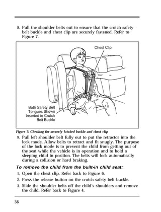 8. Pull the shoulder belts out to ensure that the crotch safety 
belt buckle and chest clip are securely fastened. Refer to 
Figure 7. 
Figure 7: Checking for securely latched buckle and chest clip 
9. Pull left shoulder belt fully out to put the retractor into the 
36 
lock mode. Allow belts to retract and fit snugly. The purpose 
of the lock mode is to prevent the child from getting out of 
the seat while the vehicle is in operation and to hold a 
sleeping child in position. The belts will lock automatically 
during a collision or hard braking. 
To remove the child from the built-in child seat: 
1. Open the chest clip. Refer back to Figure 6. 
2. Press the release button on the crotch safety belt buckle. 
3. Slide the shoulder belts off the child’s shoulders and remove 
the child. Refer back to Figure 4. 
 