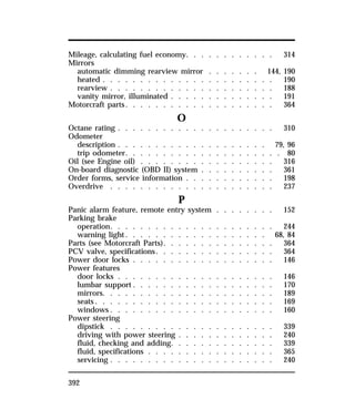 Mileage, calculating fuel economy. . . . . . . . . . . . 314 
Mirrors 
automatic dimming rearview mirror . . . . . . . 144, 190 
heated . . . . . . . . . . . . . . . . . . . . . . . 190 
rearview . . . . . . . . . . . . . . . . . . . . . . 188 
vanity mirror, illuminated . . . . . . . . . . . . . . 191 
Motorcraft parts. . . . . . . . . . . . . . . . . . . . 364 
392 
O 
Octane rating . . . . . . . . . . . . . . . . . . . . . 310 
Odometer 
description . . . . . . . . . . . . . . . . . . . . 79, 96 
trip odometer. . . . . . . . . . . . . . . . . . . . . 80 
Oil (see Engine oil) . . . . . . . . . . . . . . . . . . 316 
On-board diagnostic (OBD II) system . . . . . . . . . . 361 
Order forms, service information . . . . . . . . . . . . 198 
Overdrive . . . . . . . . . . . . . . . . . . . . . . 237 
P 
Panic alarm feature, remote entry system . . . . . . . . 152 
Parking brake 
operation. . . . . . . . . . . . . . . . . . . . . . 244 
warning light. . . . . . . . . . . . . . . . . . . 68, 84 
Parts (see Motorcraft Parts). . . . . . . . . . . . . . . 364 
PCV valve, specifications. . . . . . . . . . . . . . . . 364 
Power door locks . . . . . . . . . . . . . . . . . . . 146 
Power features 
door locks . . . . . . . . . . . . . . . . . . . . . 146 
lumbar support . . . . . . . . . . . . . . . . . . . 170 
mirrors. . . . . . . . . . . . . . . . . . . . . . . 189 
seats. . . . . . . . . . . . . . . . . . . . . . . . 169 
windows. . . . . . . . . . . . . . . . . . . . . . 160 
Power steering 
dipstick . . . . . . . . . . . . . . . . . . . . . . 339 
driving with power steering . . . . . . . . . . . . . 240 
fluid, checking and adding. . . . . . . . . . . . . . 339 
fluid, specifications . . . . . . . . . . . . . . . . . 365 
servicing . . . . . . . . . . . . . . . . . . . . . . 240 
 
