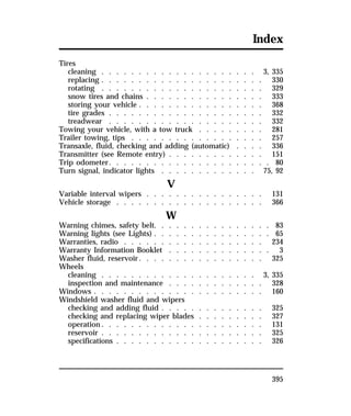Index 
Tires 
cleaning . . . . . . . . . . . . . . . . . . . . . 3, 335 
replacing . . . . . . . . . . . . . . . . . . . . . . 330 
rotating . . . . . . . . . . . . . . . . . . . . . . 329 
snow tires and chains . . . . . . . . . . . . . . . . 333 
storing your vehicle . . . . . . . . . . . . . . . . . 368 
tire grades . . . . . . . . . . . . . . . . . . . . . 332 
treadwear . . . . . . . . . . . . . . . . . . . . . 332 
Towing your vehicle, with a tow truck . . . . . . . . . 281 
Trailer towing, tips . . . . . . . . . . . . . . . . . . 257 
Transaxle, fluid, checking and adding (automatic) . . . . 336 
Transmitter (see Remote entry) . . . . . . . . . . . . . 151 
Trip odometer. . . . . . . . . . . . . . . . . . . . . . 80 
Turn signal, indicator lights . . . . . . . . . . . . . 75, 92 
395 
V 
Variable interval wipers . . . . . . . . . . . . . . . . 131 
Vehicle storage . . . . . . . . . . . . . . . . . . . . 366 
W 
Warning chimes, safety belt. . . . . . . . . . . . . . . . 83 
Warning lights (see Lights) . . . . . . . . . . . . . . . . 65 
Warranties, radio . . . . . . . . . . . . . . . . . . . 234 
Warranty Information Booklet . . . . . . . . . . . . . . 3 
Washer fluid, reservoir. . . . . . . . . . . . . . . . . 325 
Wheels 
cleaning . . . . . . . . . . . . . . . . . . . . . 3, 335 
inspection and maintenance . . . . . . . . . . . . . 328 
Windows . . . . . . . . . . . . . . . . . . . . . . . 160 
Windshield washer fluid and wipers 
checking and adding fluid . . . . . . . . . . . . . . 325 
checking and replacing wiper blades . . . . . . . . . 327 
operation. . . . . . . . . . . . . . . . . . . . . . 131 
reservoir . . . . . . . . . . . . . . . . . . . . . . 325 
specifications . . . . . . . . . . . . . . . . . . . . 326 
 