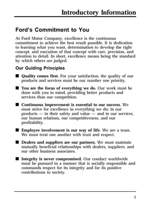 Introductory Information 
Ford’s Commitment to You 
At Ford Motor Company, excellence is the continuous 
commitment to achieve the best result possible. It is dedication 
to learning what you want, determination to develop the right 
concept, and execution of that concept with care, precision, and 
attention to detail. In short, excellence means being the standard 
by which others are judged. 
Our Guiding Principles 
n Quality comes first. For your satisfaction, the quality of our 
1 
products and services must be our number one priority. 
n You are the focus of everything we do. Our work must be 
done with you in mind, providing better products and 
services than our competition. 
n Continuous improvement is essential to our success. We 
must strive for excellence in everything we do: in our 
products — in their safety and value — and in our services, 
our human relations, our competitiveness, and our 
profitability. 
n Employee involvement is our way of life. We are a team. 
We must treat one another with trust and respect. 
n Dealers and suppliers are our partners. We must maintain 
mutually beneficial relationships with dealers, suppliers, and 
our other business associates. 
n Integrity is never compromised. Our conduct worldwide 
must be pursued in a manner that is socially responsible and 
commands respect for its integrity and for its positive 
contributions to society. 
 