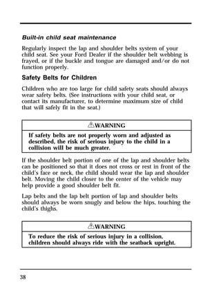 Built-in child seat maintenance 
Regularly inspect the lap and shoulder belts system of your 
child seat. See your Ford Dealer if the shoulder belt webbing is 
frayed, or if the buckle and tongue are damaged and/or do not 
function properly. 
Safety Belts for Children 
Children who are too large for child safety seats should always 
wear safety belts. (See instructions with your child seat, or 
contact its manufacturer, to determine maximum size of child 
that will safely fit in the seat.) 
38 
RWARNING 
If safety belts are not properly worn and adjusted as 
described, the risk of serious injury to the child in a 
collision will be much greater. 
If the shoulder belt portion of one of the lap and shoulder belts 
can be positioned so that it does not cross or rest in front of the 
child’s face or neck, the child should wear the lap and shoulder 
belt. Moving the child closer to the center of the vehicle may 
help provide a good shoulder belt fit. 
Lap belts and the lap belt portion of lap and shoulder belts 
should always be worn snugly and below the hips, touching the 
child’s thighs. 
RWARNING 
To reduce the risk of serious injury in a collision, 
children should always ride with the seatback upright. 
 