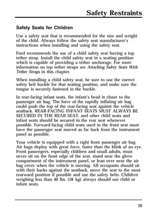 Safety Restraints 
Safety Seats for Children 
Use a safety seat that is recommended for the size and weight 
of the child. Always follow the safety seat manufacturer’s 
instructions when installing and using the safety seat. 
Ford recommends the use of a child safety seat having a top 
tether strap. Install the child safety seat in a seating position 
which is capable of providing a tether anchorage. For more 
information on top tether straps see Attaching Safety Seats With 
Tether Straps in this chapter. 
When installing a child safety seat, be sure to use the correct 
safety belt buckle for that seating position, and make sure the 
tongue is securely fastened in the buckle. 
In rear-facing infant seats, the infant’s head is closer to the 
passenger air bag. The force of the rapidly inflating air bag 
could push the top of the rear-facing seat against the vehicle 
seatback. REAR-FACING INFANT SEATS MUST ALWAYS BE 
SECURED IN THE REAR SEAT, and other child seats and 
infant seats should be secured in the rear seat whenever 
possible. Forward-facing child seats used in the front seat must 
have the passenger seat moved as far back from the instrument 
panel as possible. 
Your vehicle is equipped with a right front passenger air bag. 
Air bags deploy with great force, faster than the blink of an eye. 
Front passengers, especially children and small adults, must 
never sit on the front edge of the seat, stand near the glove 
compartment of the instrument panel, or lean over near the air 
bag cover when the vehicle is moving. All occupants should sit 
with their backs against the seatback, move the seat to the most 
rearward position if possible and use the safety belts. Children 
weighing less than 40 lbs. (18 kg) always should use child or 
infant seats. 
39 
 