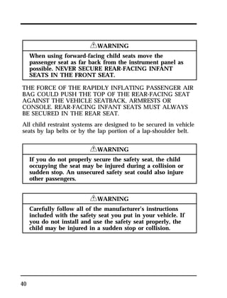 40 
RWARNING 
When using forward-facing child seats move the 
passenger seat as far back from the instrument panel as 
possible. NEVER SECURE REAR-FACING INFANT 
SEATS IN THE FRONT SEAT. 
THE FORCE OF THE RAPIDLY INFLATING PASSENGER AIR 
BAG COULD PUSH THE TOP OF THE REAR-FACING SEAT 
AGAINST THE VEHICLE SEATBACK, ARMRESTS OR 
CONSOLE. REAR-FACING INFANT SEATS MUST ALWAYS 
BE SECURED IN THE REAR SEAT. 
All child restraint systems are designed to be secured in vehicle 
seats by lap belts or by the lap portion of a lap-shoulder belt. 
RWARNING 
If you do not properly secure the safety seat, the child 
occupying the seat may be injured during a collision or 
sudden stop. An unsecured safety seat could also injure 
other passengers. 
RWARNING 
Carefully follow all of the manufacturer’s instructions 
included with the safety seat you put in your vehicle. If 
you do not install and use the safety seat properly, the 
child may be injured in a sudden stop or collision. 
 