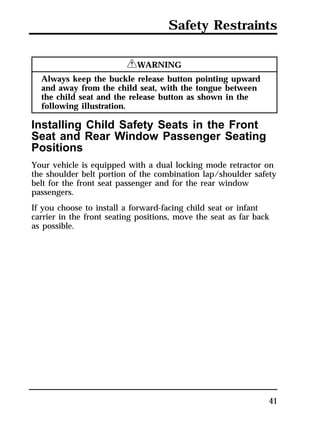 Safety Restraints 
41 
RWARNING 
Always keep the buckle release button pointing upward 
and away from the child seat, with the tongue between 
the child seat and the release button as shown in the 
following illustration. 
Installing Child Safety Seats in the Front 
Seat and Rear Window Passenger Seating 
Positions 
Your vehicle is equipped with a dual locking mode retractor on 
the shoulder belt portion of the combination lap/shoulder safety 
belt for the front seat passenger and for the rear window 
passengers. 
If you choose to install a forward-facing child seat or infant 
carrier in the front seating positions, move the seat as far back 
as possible. 
 