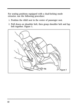 For seating positions equipped with a dual-locking mode 
retractor, use the following procedure: 
1. Position the child seat in the center of passenger seat. 
2. Pull down on shoulder belt, then grasp shoulder belt and lap 
42 
belt together. Figure 1. 
 