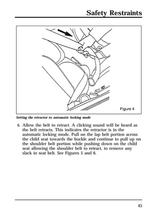 Safety Restraints 
45 
Setting the retractor to automatic locking mode 
6. Allow the belt to retract. A clicking sound will be heard as 
the belt retracts. This indicates the retractor is in the 
automatic locking mode. Pull on the lap belt portion across 
the child seat towards the buckle and continue to pull up on 
the shoulder belt portion while pushing down on the child 
seat allowing the shoulder belt to retract, to remove any 
slack in seat belt. See Figures 5 and 6. 
 
