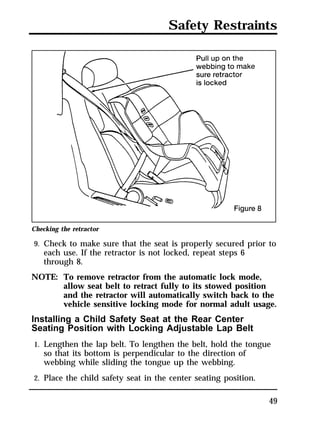 Safety Restraints 
Checking the retractor 
9. Check to make sure that the seat is properly secured prior to 
49 
each use. If the retractor is not locked, repeat steps 6 
through 8. 
NOTE: To remove retractor from the automatic lock mode, 
allow seat belt to retract fully to its stowed position 
and the retractor will automatically switch back to the 
vehicle sensitive locking mode for normal adult usage. 
Installing a Child Safety Seat at the Rear Center 
Seating Position with Locking Adjustable Lap Belt 
1. Lengthen the lap belt. To lengthen the belt, hold the tongue 
so that its bottom is perpendicular to the direction of 
webbing while sliding the tongue up the webbing. 
2. Place the child safety seat in the center seating position. 
 