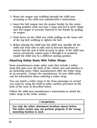 3. Route the tongue and webbing through the child seat 
according to the child seat manufacturer’s instructions. 
4. Insert the belt tongue into the proper buckle for the center 
seating position until you hear a snap and feel it latch. Make 
sure the tongue is securely fastened to the buckle by pulling 
on tongue. 
5. Push down on the child seat while pulling on the loose end 
of the lap belt webbing to tighten the belt. 
6. Before placing the child into the child seat, forcibly tilt the 
child seat from side to side and in forward directions to 
ensure that the seat is held securely in place. If the child seat 
moves excessively, repeat steps 5 through 6 or properly 
install the child seat in a different seating position. 
Attaching Safety Seats With Tether Straps 
Some manufacturers make safety seats that include a tether 
strap that goes over the back of the vehicle seat and attaches to 
an anchoring point. Other manufacturers offer the tether strap 
as an accessory. Contact the manufacturer of your child safety 
seat for information about ordering a tether strap. 
You can attach a tether strap to the front passenger or second 
row seats by using the built-in tether anchors provided on the 
back of the seats as described below. 
Follow the child seat manufacturer’s instructions to attach the 
tether strap to the tether anchor. 
50 
RWARNING 
Use only the tether attachment locations shown below. 
The tether anchor may not perform properly if the wrong 
mounting location is used. 
 