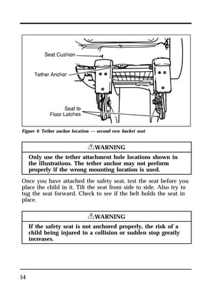 Figure 4: Tether anchor location — second row bucket seat 
54 
RWARNING 
Only use the tether attachment hole locations shown in 
the illustrations. The tether anchor may not perform 
properly if the wrong mounting location is used. 
Once you have attached the safety seat, test the seat before you 
place the child in it. Tilt the seat from side to side. Also try to 
tug the seat forward. Check to see if the belt holds the seat in 
place. 
RWARNING 
If the safety seat is not anchored properly, the risk of a 
child being injured in a collision or sudden stop greatly 
increases. 
 