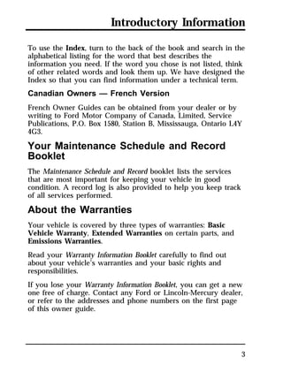 Introductory Information 
To use the Index, turn to the back of the book and search in the 
alphabetical listing for the word that best describes the 
information you need. If the word you chose is not listed, think 
of other related words and look them up. We have designed the 
Index so that you can find information under a technical term. 
Canadian Owners — French Version 
French Owner Guides can be obtained from your dealer or by 
writing to Ford Motor Company of Canada, Limited, Service 
Publications, P.O. Box 1580, Station B, Mississauga, Ontario L4Y 
4G3. 
Your Maintenance Schedule and Record 
Booklet 
The Maintenance Schedule and Record booklet lists the services 
that are most important for keeping your vehicle in good 
condition. A record log is also provided to help you keep track 
of all services performed. 
About the Warranties 
Your vehicle is covered by three types of warranties: Basic 
Vehicle Warranty, Extended Warranties on certain parts, and 
Emissions Warranties. 
Read your Warranty Information Booklet carefully to find out 
about your vehicle’s warranties and your basic rights and 
responsibilities. 
If you lose your Warranty Information Booklet, you can get a new 
one free of charge. Contact any Ford or Lincoln-Mercury dealer, 
or refer to the addresses and phone numbers on the first page 
of this owner guide. 
3 
 