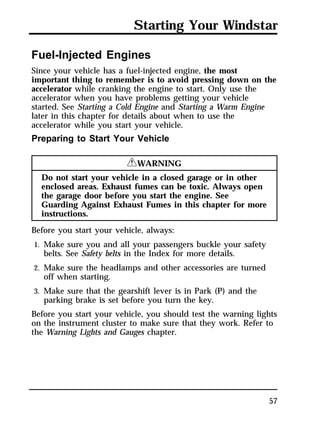 Starting Your Windstar 
Fuel-Injected Engines 
Since your vehicle has a fuel-injected engine, the most 
important thing to remember is to avoid pressing down on the 
accelerator while cranking the engine to start. Only use the 
accelerator when you have problems getting your vehicle 
started. See Starting a Cold Engine and Starting a Warm Engine 
later in this chapter for details about when to use the 
accelerator while you start your vehicle. 
Preparing to Start Your Vehicle 
57 
RWARNING 
Do not start your vehicle in a closed garage or in other 
enclosed areas. Exhaust fumes can be toxic. Always open 
the garage door before you start the engine. See 
Guarding Against Exhaust Fumes in this chapter for more 
instructions. 
Before you start your vehicle, always: 
1. Make sure you and all your passengers buckle your safety 
belts. See Safety belts in the Index for more details. 
2. Make sure the headlamps and other accessories are turned 
off when starting. 
3. Make sure that the gearshift lever is in Park (P) and the 
parking brake is set before you turn the key. 
Before you start your vehicle, you should test the warning lights 
on the instrument cluster to make sure that they work. Refer to 
the Warning Lights and Gauges chapter. 
 