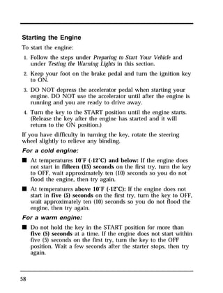 Starting the Engine 
To start the engine: 
1. Follow the steps under Preparing to Start Your Vehicle and 
58 
under Testing the Warning Lights in this section. 
2. Keep your foot on the brake pedal and turn the ignition key 
to ON. 
3. DO NOT depress the accelerator pedal when starting your 
engine. DO NOT use the accelerator until after the engine is 
running and you are ready to drive away. 
4. Turn the key to the START position until the engine starts. 
(Release the key after the engine has started and it will 
return to the ON position.) 
If you have difficulty in turning the key, rotate the steering 
wheel slightly to relieve any binding. 
For a cold engine: 
n At temperatures 10°F (-12°C) and below: If the engine does 
not start in fifteen (15) seconds on the first try, turn the key 
to OFF, wait approximately ten (10) seconds so you do not 
flood the engine, then try again. 
n At temperatures above 10°F (-12°C): If the engine does not 
start in five (5) seconds on the first try, turn the key to OFF, 
wait approximately ten (10) seconds so you do not flood the 
engine, then try again. 
For a warm engine: 
n Do not hold the key in the START position for more than 
five (5) seconds at a time. If the engine does not start within 
five (5) seconds on the first try, turn the key to the OFF 
position. Wait a few seconds after the starter stops, then try 
again. 
 