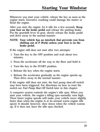 Starting Your Windstar 
Whenever you start your vehicle, release the key as soon as the 
engine starts. Excessive cranking could damage the starter or 
flood the engine. 
After you start the engine, let it idle for a few seconds. Keep 
your foot on the brake pedal and release the parking brake. 
Put the gearshift lever in gear, slowly release the brake pedal 
and drive away in the normal manner. 
NOTE: Your vehicle has an interlock that prevents you from 
59 
shifting out of P (Park) unless your foot is on the 
brake pedal. 
If the engine still does not start after two attempts: 
1. Turn the key to the OFF position and wait about two 
minutes. 
2. Press the accelerator all the way to the floor and hold it. 
3. Turn the key to the START position. 
4. Release the key when the engine starts. 
5. Release the accelerator gradually as the engine speeds up. 
Then drive away in the normal manner. 
If the engine still does not start, the fuel pump shut-off switch 
may have been triggered. For directions on how to reset the 
switch see Fuel Pump Shut-Off Switch later in this chapter. 
A computer system controls the engine’s idle rpm. When you 
start your vehicle, the engine’s idling rpm normally runs high. 
These faster engine speeds will make your vehicle move slightly 
faster than when the engine is at its normal warm engine idle 
speed. It should, however, slow down when the vehicle warms 
up. If it does not, have the idle rpm checked. 
 