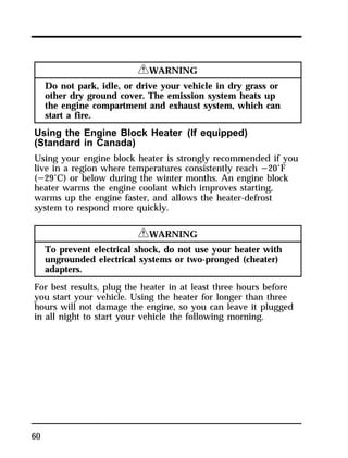 60 
RWARNING 
Do not park, idle, or drive your vehicle in dry grass or 
other dry ground cover. The emission system heats up 
the engine compartment and exhaust system, which can 
start a fire. 
Using the Engine Block Heater (If equipped) 
(Standard in Canada) 
Using your engine block heater is strongly recommended if you 
live in a region where temperatures consistently reach s20°F 
(s29°C) or below during the winter months. An engine block 
heater warms the engine coolant which improves starting, 
warms up the engine faster, and allows the heater-defrost 
system to respond more quickly. 
RWARNING 
To prevent electrical shock, do not use your heater with 
ungrounded electrical systems or two-pronged (cheater) 
adapters. 
For best results, plug the heater in at least three hours before 
you start your vehicle. Using the heater for longer than three 
hours will not damage the engine, so you can leave it plugged 
in all night to start your vehicle the following morning. 
 