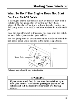 Starting Your Windstar 
What To Do If The Engine Does Not Start 
Fuel Pump Shut-Off Switch 
If the engine cranks but does not start or does not start after a 
collision, the fuel pump shut-off switch may have been 
triggered. The shut-off switch is a device intended to stop the 
fuel pump when your vehicle has been involved in a substantial 
jolt. 
Once the shut-off switch is triggered, you must reset the switch 
by hand before you can start your vehicle. 
The fuel pump shut-off switch reset button is located behind the 
jack access cover under the jack in the cargo compartment. 
61 
Fuel pump shut-off switch reset button location 
RWARNING 
If you see or smell fuel, do not reset the switch or try to 
start your vehicle. Have all the passengers get out of the 
vehicle and call the local fire department or a towing 
service. 
 