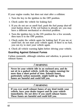If your engine cranks, but does not start after a collision: 
1. Turn the key in the ignition to the OFF position. 
2. Check under the vehicle for leaking fuel. 
3. If you do not see or smell fuel, push the fuel pump shut-off 
62 
reset button down. If the red button is already set, you may 
have a different mechanical or electrical problem. 
4. Turn the ignition key to the ON position for a few seconds, 
then turn it to the OFF position. 
5. Check under the vehicle again for leaking fuel. If you see or 
smell fuel, do not start your vehicle again. If there is no fuel, 
you can try to start your vehicle again. 
6. Check all vehicle warning lights before driving your vehicle. 
Guarding Against Exhaust Fumes 
Carbon monoxide, although colorless and odorless, is present in 
exhaust fumes. 
RWARNING 
Never let your vehicle idle in an enclosed area, and do 
not sit in a parked vehicle, (with the engine running) for 
more than a short period of time. Exhaust fumes, 
particularly carbon monoxide, might build up. These 
fumes are harmful and could kill you. 
RWARNING 
If you ever smell exhaust fumes of any kind inside your 
vehicle, have your dealer inspect and fix your vehicle 
immediately. Do not drive if you smell exhaust fumes. 
These fumes are harmful and could kill you. 
 