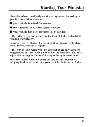 Starting Your Windstar 
Have the exhaust and body ventilation systems checked by a 
qualified technician whenever: 
n your vehicle is raised for service 
n the sound of the exhaust system changes 
n your vehicle has been damaged in an accident 
If the exhaust system has any indications of leaks it should be 
repaired immediately. 
Improve your ventilation by keeping all air intake vents clear of 
snow, leaves, and other objects. 
If the engine idles while you are stopped in an open area for 
long periods of time, open the windows at least one inch. Also, 
adjust the heating or air conditioning to bring in outside air. 
Read the section Climate Control Systems for instructions on 
bringing fresh outside air into your vehicle. Refer to the Index. 
63 
 