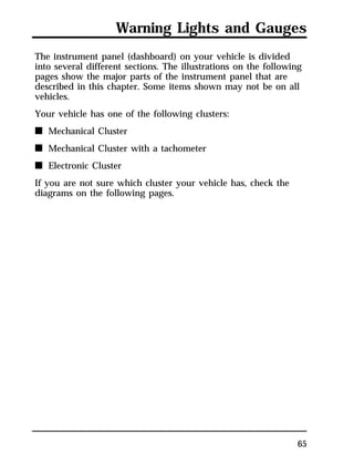 Warning Lights and Gauges 
The instrument panel (dashboard) on your vehicle is divided 
into several different sections. The illustrations on the following 
pages show the major parts of the instrument panel that are 
described in this chapter. Some items shown may not be on all 
vehicles. 
Your vehicle has one of the following clusters: 
n Mechanical Cluster 
n Mechanical Cluster with a tachometer 
n Electronic Cluster 
If you are not sure which cluster your vehicle has, check the 
diagrams on the following pages. 
65 
 