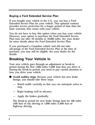 Buying a Ford Extended Service Plan 
If you bought your vehicle in the U.S., you can buy a Ford 
Extended Service Plan for your vehicle. This optional contract 
provides service protection for a longer period of time than the 
basic warranty that comes with your vehicle. 
You do not have to buy this option when you buy your vehicle. 
However, your option to purchase the Ford Extended Service 
Plan runs out after 18 months or 18,000 miles. See your dealer 
for more details about the Ford Extended Service Plan. 
If you purchased a Canadian vehicle and did not take 
advantage of the Ford Extended Service Plan at the time of 
purchase, you may still be eligible. See your dealer for the 
details. 
Breaking Your Vehicle In 
Your new vehicle goes through an adjustment or break-in 
period during the first 1,000 miles (1,600 km) that you drive it. 
During the break-in period, you need to pay careful attention to 
how you drive your vehicle. 
n Avoid sudden stops. Because your vehicle has new brake 
4 
linings, you should take these steps: 
— Watch traffic carefully so that you can anticipate when to 
stop. 
— Begin braking well in advance. 
— Apply the brakes gradually. 
The break-in period for new brake linings lasts for 100 miles 
(160 km) of city driving or 1,000 miles (1,600 km) of 
highway driving. 
 