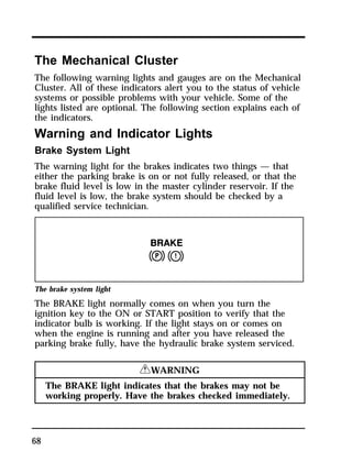 The Mechanical Cluster 
The following warning lights and gauges are on the Mechanical 
Cluster. All of these indicators alert you to the status of vehicle 
systems or possible problems with your vehicle. Some of the 
lights listed are optional. The following section explains each of 
the indicators. 
Warning and Indicator Lights 
Brake System Light 
The warning light for the brakes indicates two things — that 
either the parking brake is on or not fully released, or that the 
brake fluid level is low in the master cylinder reservoir. If the 
fluid level is low, the brake system should be checked by a 
qualified service technician. 
The brake system light 
The BRAKE light normally comes on when you turn the 
ignition key to the ON or START position to verify that the 
indicator bulb is working. If the light stays on or comes on 
when the engine is running and after you have released the 
parking brake fully, have the hydraulic brake system serviced. 
68 
RWARNING 
The BRAKE light indicates that the brakes may not be 
working properly. Have the brakes checked immediately. 
 