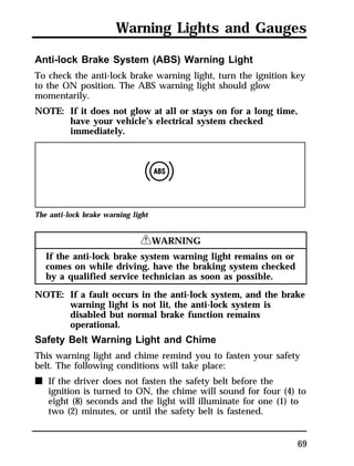 Warning Lights and Gauges 
Anti-lock Brake System (ABS) Warning Light 
To check the anti-lock brake warning light, turn the ignition key 
to the ON position. The ABS warning light should glow 
momentarily. 
NOTE: If it does not glow at all or stays on for a long time, 
69 
have your vehicle’s electrical system checked 
immediately. 
The anti-lock brake warning light 
RWARNING 
If the anti-lock brake system warning light remains on or 
comes on while driving, have the braking system checked 
by a qualified service technician as soon as possible. 
NOTE: If a fault occurs in the anti-lock system, and the brake 
warning light is not lit, the anti-lock system is 
disabled but normal brake function remains 
operational. 
Safety Belt Warning Light and Chime 
This warning light and chime remind you to fasten your safety 
belt. The following conditions will take place: 
n If the driver does not fasten the safety belt before the 
ignition is turned to ON, the chime will sound for four (4) to 
eight (8) seconds and the light will illuminate for one (1) to 
two (2) minutes, or until the safety belt is fastened. 
 