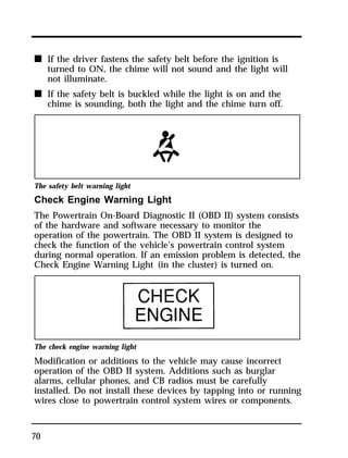 n If the driver fastens the safety belt before the ignition is 
70 
turned to ON, the chime will not sound and the light will 
not illuminate. 
n If the safety belt is buckled while the light is on and the 
chime is sounding, both the light and the chime turn off. 
The safety belt warning light 
Check Engine Warning Light 
The Powertrain On-Board Diagnostic II (OBD II) system consists 
of the hardware and software necessary to monitor the 
operation of the powertrain. The OBD II system is designed to 
check the function of the vehicle’s powertrain control system 
during normal operation. If an emission problem is detected, the 
Check Engine Warning Light (in the cluster) is turned on. 
The check engine warning light 
Modification or additions to the vehicle may cause incorrect 
operation of the OBD II system. Additions such as burglar 
alarms, cellular phones, and CB radios must be carefully 
installed. Do not install these devices by tapping into or running 
wires close to powertrain control system wires or components. 
 