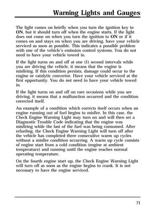 Warning Lights and Gauges 
The light comes on briefly when you turn the ignition key to 
ON, but it should turn off when the engine starts. If the light 
does not come on when you turn the ignition to ON or if it 
comes on and stays on when you are driving, have your vehicle 
serviced as soon as possible. This indicates a possible problem 
with one of the vehicle’s emission control systems. You do not 
need to have your vehicle towed in. 
If the light turns on and off at one (1) second intervals while 
you are driving the vehicle, it means that the engine is 
misfiring. If this condition persists, damage could occur to the 
engine or catalytic convertor. Have your vehicle serviced at the 
first opportunity. You do not need to have your vehicle towed 
in. 
If the light turns on and off on rare occasions while you are 
driving, it means that a malfunction occurred and the condition 
corrected itself. 
An example of a condition which corrects itself occurs when an 
engine running out of fuel begins to misfire. In this case, the 
Check Engine Warning Light may turn on and will then set a 
Diagnostic Trouble Code indicating that the engine was 
misfiring while the last of the fuel was being consumed. After 
refueling, the Check Engine Warning Light will turn off after 
the vehicle has completed three consecutive warm up cycles 
without a misfire condition occurring. A warm up cycle consists 
of engine start from a cold condition (engine at ambient 
temperature) and running until the engine reaches normal 
operating temperature. 
On the fourth engine start up, the Check Engine Warning Light 
will turn off as soon as the engine begins to crank. It is not 
necessary to have the engine serviced. 
71 
 