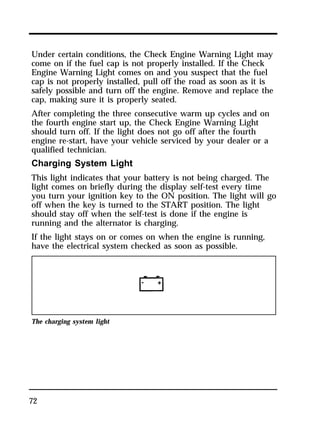 Under certain conditions, the Check Engine Warning Light may 
come on if the fuel cap is not properly installed. If the Check 
Engine Warning Light comes on and you suspect that the fuel 
cap is not properly installed, pull off the road as soon as it is 
safely possible and turn off the engine. Remove and replace the 
cap, making sure it is properly seated. 
After completing the three consecutive warm up cycles and on 
the fourth engine start up, the Check Engine Warning Light 
should turn off. If the light does not go off after the fourth 
engine re-start, have your vehicle serviced by your dealer or a 
qualified technician. 
Charging System Light 
This light indicates that your battery is not being charged. The 
light comes on briefly during the display self-test every time 
you turn your ignition key to the ON position. The light will go 
off when the key is turned to the START position. The light 
should stay off when the self-test is done if the engine is 
running and the alternator is charging. 
If the light stays on or comes on when the engine is running, 
have the electrical system checked as soon as possible. 
The charging system light 
72 
 