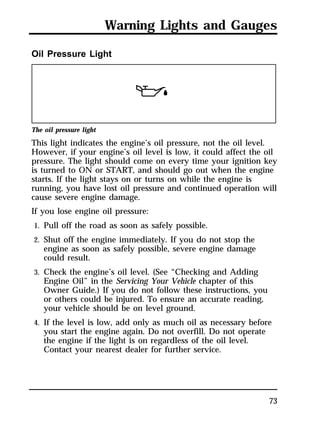 Warning Lights and Gauges 
73 
Oil Pressure Light 
The oil pressure light 
This light indicates the engine’s oil pressure, not the oil level. 
However, if your engine’s oil level is low, it could affect the oil 
pressure. The light should come on every time your ignition key 
is turned to ON or START, and should go out when the engine 
starts. If the light stays on or turns on while the engine is 
running, you have lost oil pressure and continued operation will 
cause severe engine damage. 
If you lose engine oil pressure: 
1. Pull off the road as soon as safely possible. 
2. Shut off the engine immediately. If you do not stop the 
engine as soon as safely possible, severe engine damage 
could result. 
3. Check the engine’s oil level. (See “Checking and Adding 
Engine Oil” in the Servicing Your Vehicle chapter of this 
Owner Guide.) If you do not follow these instructions, you 
or others could be injured. To ensure an accurate reading, 
your vehicle should be on level ground. 
4. If the level is low, add only as much oil as necessary before 
you start the engine again. Do not overfill. Do not operate 
the engine if the light is on regardless of the oil level. 
Contact your nearest dealer for further service. 
 