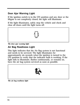 Door Ajar Warning Light 
If the ignition switch is in the ON position and any door or the 
liftgate is not completely closed, the light will illuminate. 
If the light illuminates, safely stop the vehicle and check and 
close all doors until the light turns off. 
The door ajar warning light 
Air Bag Readiness Light 
This light indicates that the Air Bag system is not functional 
and needs to be serviced. The light illuminates for 
approximately six seconds when the ignition is turned to the 
ON position to verify that the indicator bulb is working. If the 
light fails to illuminate, flashes continuously, or remains on, 
have the air bag system serviced as soon as possible. 
The air bag readiness light 
74 
 