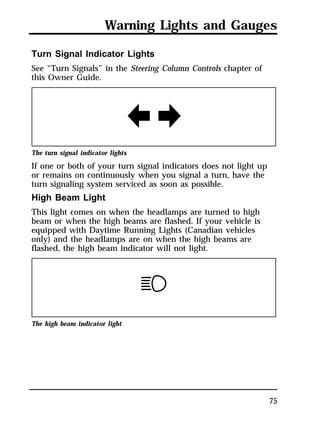 Warning Lights and Gauges 
75 
Turn Signal Indicator Lights 
See “Turn Signals” in the Steering Column Controls chapter of 
this Owner Guide. 
The turn signal indicator lights 
If one or both of your turn signal indicators does not light up 
or remains on continuously when you signal a turn, have the 
turn signaling system serviced as soon as possible. 
High Beam Light 
This light comes on when the headlamps are turned to high 
beam or when the high beams are flashed. If your vehicle is 
equipped with Daytime Running Lights (Canadian vehicles 
only) and the headlamps are on when the high beams are 
flashed, the high beam indicator will not light. 
The high beam indicator light 
 