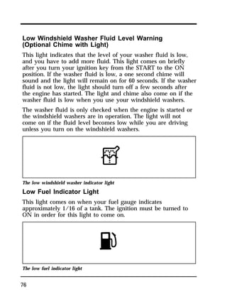 Low Windshield Washer Fluid Level Warning 
(Optional Chime with Light) 
This light indicates that the level of your washer fluid is low, 
and you have to add more fluid. This light comes on briefly 
after you turn your ignition key from the START to the ON 
position. If the washer fluid is low, a one second chime will 
sound and the light will remain on for 60 seconds. If the washer 
fluid is not low, the light should turn off a few seconds after 
the engine has started. The light and chime also come on if the 
washer fluid is low when you use your windshield washers. 
The washer fluid is only checked when the engine is started or 
the windshield washers are in operation. The light will not 
come on if the fluid level becomes low while you are driving 
unless you turn on the windshield washers. 
The low windshield washer indicator light 
Low Fuel Indicator Light 
This light comes on when your fuel gauge indicates 
approximately 1/16 of a tank. The ignition must be turned to 
ON in order for this light to come on. 
The low fuel indicator light 
76 
 