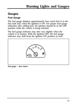 Warning Lights and Gauges 
Gauges 
Fuel Gauge 
The fuel gauge displays approximately how much fuel is in the 
fuel tank only when the ignition is ON. For proper fuel gauge 
indication after adding fuel, the ignition should be in the OFF 
position while the vehicle is being refueled. 
The fuel gauge indicator may also vary slightly when the 
vehicle is in motion. With the ignition OFF, the fuel gauge 
indicator may drift from the ignition ON position as well. 
77 
Fuel gauge — base cluster 
 