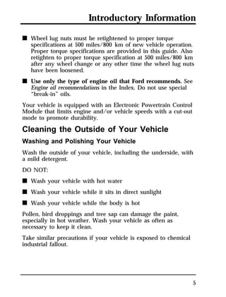 Introductory Information 
5 
n Wheel lug nuts must be retightened to proper torque 
specifications at 500 miles/800 km of new vehicle operation. 
Proper torque specifications are provided in this guide. Also 
retighten to proper torque specification at 500 miles/800 km 
after any wheel change or any other time the wheel lug nuts 
have been loosened. 
n Use only the type of engine oil that Ford recommends. See 
Engine oil recommendations in the Index. Do not use special 
“break-in” oils. 
Your vehicle is equipped with an Electronic Powertrain Control 
Module that limits engine and/or vehicle speeds with a cut-out 
mode to promote durability. 
Cleaning the Outside of Your Vehicle 
Washing and Polishing Your Vehicle 
Wash the outside of your vehicle, including the underside, with 
a mild detergent. 
DO NOT: 
n Wash your vehicle with hot water 
n Wash your vehicle while it sits in direct sunlight 
n Wash your vehicle while the body is hot 
Pollen, bird droppings and tree sap can damage the paint, 
especially in hot weather. Wash your vehicle as often as 
necessary to keep it clean. 
Take similar precautions if your vehicle is exposed to chemical 
industrial fallout. 
 