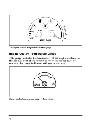 The engine coolant temperature and fuel gauge 
Engine Coolant Temperature Gauge 
This gauge indicates the temperature of the engine coolant, not 
the coolant level. If the coolant is not at its proper level or 
mixture, the gauge indication will not be accurate. 
Engine coolant temperature gauge — base cluster 
78 
 